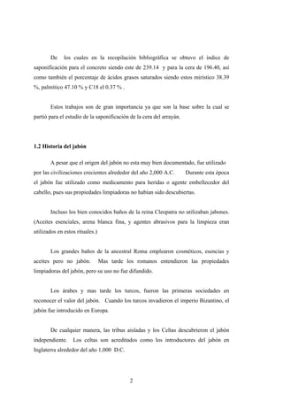 De los cuales en la recopilación bibliográfica se obtuvo el índice de
saponificación para el concreto siendo este de 239.14 y para la cera de 196.40, así
como también el porcentaje de ácidos grasos saturados siendo estos mirístico 38.39
%, palmítico 47.10 % y C18 el 0.37 % .
Estos trabajos son de gran importancia ya que son la base sobre la cual se
partió para el estudio de la saponificación de la cera del arrayán.
1.2 Historia del jabón
A pesar que el origen del jabón no esta muy bien documentado, fue utilizado
por las civilizaciones crecientes alrededor del año 2,000 A.C. Durante esta época
el jabón fue utilizado como medicamento para heridas o agente embellecedor del
cabello, pues sus propiedades limpiadoras no habían sido descubiertas.
Incluso los bien conocidos baños de la reina Cleopatra no utilizaban jabones.
(Aceites esenciales, arena blanca fina, y agentes abrasivos para la limpieza eran
utilizados en estos rituales.)
Los grandes baños de la ancestral Roma emplearon cosméticos, esencias y
aceites pero no jabón. Mas tarde los romanos entendieron las propiedades
limpiadoras del jabón, pero su uso no fue difundido.
Los árabes y mas tarde los turcos, fueron las primeras sociedades en
reconocer el valor del jabón. Cuando los turcos invadieron el imperio Bizantino, el
jabón fue introducido en Europa.
De cualquier manera, las tribus aisladas y los Celtas descubrieron el jabón
independiente. Los celtas son acreditados como los introductores del jabón en
Inglaterra alrededor del año 1,000 D.C.
2
 