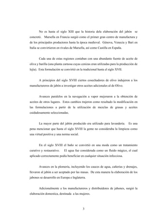 No es hasta el siglo XIII que la historia dela elaboración del jabón se
concretó. Marsella en Francia surgió como el primer gran centro de manufactura y
de los principales productores hasta la época medieval. Génova, Venecia y Bari en
Italia se convirtieron en rivales de Marsella, así como Castilla en España.
Cada una de estas regiones contaban con una abundante fuente de aceite de
oliva y barilla (una planta carnosa cuyas cenizas eran utilizadas para la producción de
lejía). Esta formulación se convirtió en la tradicional hasta el siglo XVII.
A principios del siglo XVIII ciertos cosechadores de olivo indujeron a los
manufactureros de jabón a investigar otros aceites adicionales al de Olivo.
Avances paralelos en la navegación a vapor mejoraron a la obtención de
aceites de otros lugares. Estos cambios trajeron como resultado la modificación en
las formulaciones a partir de la utilización de mezclas de grasas y aceites
cuidadosamente seleccionadas.
La mayor parte del jabón producido era utilizado para lavandería. Es una
pena mencionar que hasta el siglo XVIII la gente no consideraba la limpieza como
una virtud positiva y una norma social.
En el siglo XVIII el baño se convirtió en una moda como un tratamiento
curativo y restaurativo. El agua fue considerada como un fluido mágico, el cual
aplicado correctamente podía beneficiar en cualquier situación infecciosa.
Avances en la plomería, incluyendo los cauces de agua, cañerías y drenajes,
llevaron al jabón a ser aceptado por las masas. De esta manera la elaboración de los
jabones se desarrollo en Europa e Inglaterra.
Adicionalmente a los manufactureros y distribuidores de jabones, surgió la
elaboración domestica, destinada a las mujeres.
3
 