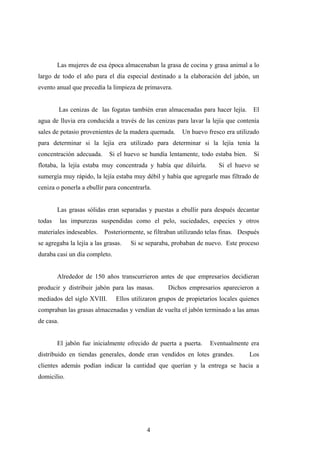 Las mujeres de esa época almacenaban la grasa de cocina y grasa animal a lo
largo de todo el año para el día especial destinado a la elaboración del jabón, un
evento anual que precedía la limpieza de primavera.
Las cenizas de las fogatas también eran almacenadas para hacer lejía. El
agua de lluvia era conducida a través de las cenizas para lavar la lejía que contenía
sales de potasio provenientes de la madera quemada. Un huevo fresco era utilizado
para determinar si la lejía era utilizado para determinar si la lejía tenia la
concentración adecuada. Si el huevo se hundía lentamente, todo estaba bien. Si
flotaba, la lejía estaba muy concentrada y había que diluirla. Si el huevo se
sumergía muy rápido, la lejía estaba muy débil y había que agregarle mas filtrado de
ceniza o ponerla a ebullir para concentrarla.
Las grasas sólidas eran separadas y puestas a ebullir para después decantar
todas las impurezas suspendidas como el pelo, suciedades, especies y otros
materiales indeseables. Posteriormente, se filtraban utilizando telas finas. Después
se agregaba la lejía a las grasas. Si se separaba, probaban de nuevo. Este proceso
duraba casi un día completo.
Alrededor de 150 años transcurrieron antes de que empresarios decidieran
producir y distribuir jabón para las masas. Dichos empresarios aparecieron a
mediados del siglo XVIII. Ellos utilizaron grupos de propietarios locales quienes
compraban las grasas almacenadas y vendían de vuelta el jabón terminado a las amas
de casa.
El jabón fue inicialmente ofrecido de puerta a puerta. Eventualmente era
distribuido en tiendas generales, donde eran vendidos en lotes grandes. Los
clientes además podían indicar la cantidad que querían y la entrega se hacia a
domicilio.
4
 