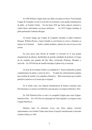 En 1806 William Colgate abrió una fabrica de jabón en Nueva York llamada
Colgate & Compañía, la cual se convirtió en la primera y mas grande manufacturera
de jabón en Estados Unidos. No fue hasta 1830 que dicha empresa comenzó a
vender barras individuales con pesos uniformes. En 1872 Colgate introdujo el
jabón perfumado Cashmere Bouquet.
Al mismo tiempo que Colgate & Compañía introdujo el jabón Cashmere
Bouquet, William Procter y James Gamble se convirtieron en socios y fundaron su
negocio en Cincinnati. Ambos vendían candelas y jabones de casa en casa en una
carreta.
En unos pocos años Procter & Gamble se convirtió en el mas grande
manufacturero de jabones, distribuidora de grandes cantidades de producto a lo largo
de las ciudades mas grandes del Río Ohio, incluyendo Pittsburg, Memphis y
louisville. En 1879 Procter & Gamble introdujo el jabón Ivory al mercado.
Al oeste de los Estados Unidos, la compañía B. J. Jonson elaboraba un jabón
completamente de palma y aceite de olivo. El jabón fue suficientemente popular
para cambiar de nombre a la compañía a Palmolive. Debe mencionarse que el jabón
palmolive actual no es el mismo que el original.
En el medio oeste, una empresa manufacturera de Kansas conocida como
Peet Hermanos se unieron con Palmolive para dar paso a la empresa Palmolive–Peet.
En 1928 Palmolive-Peet se unió a la compañía Colgate para crear Colgate-
Palmolive-Peet. (En 1953 Peet fue despojada del titulo dejando a la empresa como
Colgate-Palmolive).
Mientras tanto los hermanos Lever, una firma inglesa, enviaron
representantes a los Estados Unidos para iniciar el negocio introduciendo al mercado
el jabón Lifeboy en 1985.
5
 