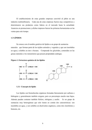 El establecimiento de estas grandes empresas convirtió al jabón en una
industria multimillonaria. Cada una de estas empresas fueron muy competitivas y
determinaron sus productos como lideres en el mercado hasta la actualidad.
Anuncios en promociones y afiches impresos fueron las primeras herramientas en las
ventas para este tiempo.
1.3 LÍPIDOS
Se conoce con el nombre genérico de lípidos a un grupo de sustancias
naturales que forman parte de los tejidos animales y vegetales y que son insolubles
en agua y solubles en éter o hexano. Comprende los glicéridos, contenidos en las
grasas naturales o los monoésteres que poseen propiedades análogas.
Figura 1. Estructura química de los lípidos
1.3.1 Concepto de lípido
Los lípidos son biomoleculas orgánicas formadas básicamente por carbono e
hidrogeno y generalmente también oxigeno; pero en porcentajes mucho mas bajos.
Además pueden contener también fósforo, nitrógeno y azufre. Es un grupo de
sustancias muy heterogéneas que solo tienen en común dos características: son
insolubles en agua, y son solubles en disolventes orgánicos, como éter cloroformo y
benceno, etc.
6
 