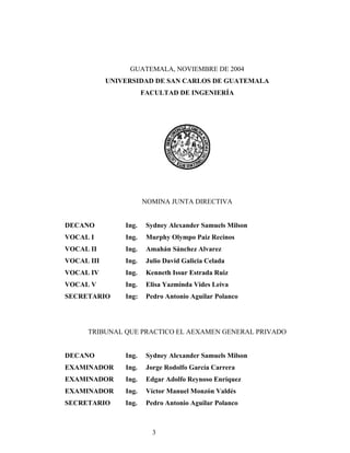 GUATEMALA, NOVIEMBRE DE 2004
UNIVERSIDAD DE SAN CARLOS DE GUATEMALA
FACULTAD DE INGENIERÍA
NOMINA JUNTA DIRECTIVA
DECANO Ing. Sydney Alexander Samuels Milson
VOCAL I Ing. Murphy Olympo Paiz Recinos
VOCAL II Ing. Amahán Sánchez Alvarez
VOCAL III Ing. Julio David Galicia Celada
VOCAL IV Ing. Kenneth Issur Estrada Ruiz
VOCAL V Ing. Elisa Yazminda Vides Leiva
SECRETARIO Ing: Pedro Antonio Aguilar Polanco
TRIBUNAL QUE PRACTICO EL AEXAMEN GENERAL PRIVADO
DECANO Ing. Sydney Alexander Samuels Milson
EXAMINADOR Ing. Jorge Rodolfo García Carrera
EXAMINADOR Ing. Edgar Adolfo Reynoso Enríquez
EXAMINADOR Ing. Víctor Manuel Monzón Valdés
SECRETARIO Ing. Pedro Antonio Aguilar Polanco
3
 
