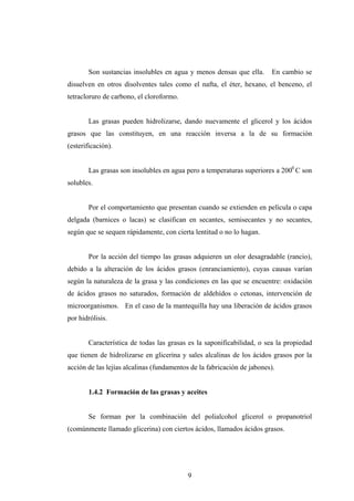Son sustancias insolubles en agua y menos densas que ella. En cambio se
disuelven en otros disolventes tales como el nafta, el éter, hexano, el benceno, el
tetracloruro de carbono, el cloroformo.
Las grasas pueden hidrolizarse, dando nuevamente el glicerol y los ácidos
grasos que las constituyen, en una reacción inversa a la de su formación
(esterificación).
Las grasas son insolubles en agua pero a temperaturas superiores a 2000
C son
solubles.
Por el comportamiento que presentan cuando se extienden en película o capa
delgada (barnices o lacas) se clasifican en secantes, semisecantes y no secantes,
según que se sequen rápidamente, con cierta lentitud o no lo hagan.
Por la acción del tiempo las grasas adquieren un olor desagradable (rancio),
debido a la alteración de los ácidos grasos (enranciamiento), cuyas causas varían
según la naturaleza de la grasa y las condiciones en las que se encuentre: oxidación
de ácidos grasos no saturados, formación de aldehídos o cetonas, intervención de
microorganismos. En el caso de la mantequilla hay una liberación de ácidos grasos
por hidrólisis.
Característica de todas las grasas es la saponificabilidad, o sea la propiedad
que tienen de hidrolizarse en glicerina y sales alcalinas de los ácidos grasos por la
acción de las lejías alcalinas (fundamentos de la fabricación de jabones).
1.4.2 Formación de las grasas y aceites
Se forman por la combinación del polialcohol glicerol o propanotriol
(comúnmente llamado glicerina) con ciertos ácidos, llamados ácidos grasos.
9
 