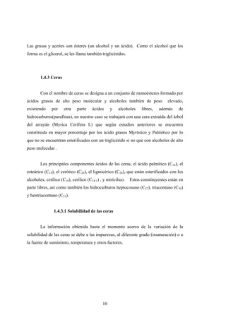 Las grasas y aceites son ésteres (un alcohol y un ácido). Como el alcohol que los
forma es el glicerol, se les llama también triglicéridos.
1.4.3 Ceras
Con el nombre de ceras se designa a un conjunto de monoésteres formado por
ácidos grasos de alto peso molecular y alcoholes también de peso elevado,
existiendo por otra parte ácidos y alcoholes libres, además de
hidrocarburos(parafinas), en nuestro caso se trabajará con una cera extraída del árbol
del arrayán (Myrica Cerífera L) que según estudios anteriores se encuentra
constituida en mayor porcentaje por los ácido grasos Myrístico y Palmítico por lo
que no se encuentran esterificados con un triglicérido si no que con alcoholes de alto
peso molecular .
Los principales componentes ácidos de las ceras, el ácido palmítico (C16), el
esteárico (C18), el cerótico (C26), el lignocérico (C24), que están esterificados con los
alcoholes, cetílico (C16), cerílico (C14:1) , y mirícilico. Estos constituyentes están en
parte libres, así como también los hidrocarburos heptocosano (C27), triacontano (C30)
y hentriacontano (C31).
1.4.3.1 Solubilidad de las ceras
La información obtenida hasta el momento acerca de la variación de la
solubilidad de las ceras se debe a las impurezas, al diferente grado (insaturación) o a
la fuente de suministro, temperatura y otros factores.
10
 