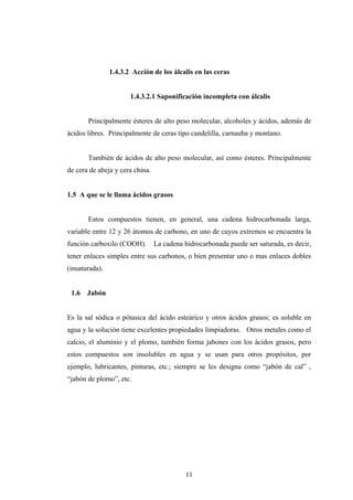 1.4.3.2 Acción de los álcalis en las ceras
1.4.3.2.1 Saponificación incompleta con álcalis
Principalmente ésteres de alto peso molecular, alcoholes y ácidos, además de
ácidos libres. Principalmente de ceras tipo candelilla, carnauba y montano.
También de ácidos de alto peso molecular, así como ésteres. Principalmente
de cera de abeja y cera china.
1.5 A que se le llama ácidos grasos
Estos compuestos tienen, en general, una cadena hidrocarbonada larga,
variable entre 12 y 26 átomos de carbono, en uno de cuyos extremos se encuentra la
función carboxilo (COOH). La cadena hidrocarbonada puede ser saturada, es decir,
tener enlaces simples entre sus carbonos, o bien presentar uno o mas enlaces dobles
(insaturada).
1.6 Jabón
Es la sal sódica o pótasica del ácido esteárico y otros ácidos grasos; es soluble en
agua y la solución tiene excelentes propiedades limpiadoras. Otros metales como el
calcio, el aluminio y el plomo, también forma jabones con los ácidos grasos, pero
estos compuestos son insolubles en agua y se usan para otros propósitos, por
ejemplo, lubricantes, pinturas, etc.; siempre se les designa como “jabón de cal” ,
“jabón de plomo”, etc.
11
 