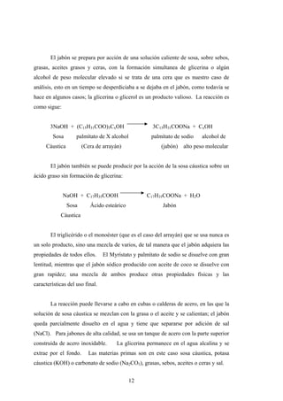 El jabón se prepara por acción de una solución caliente de sosa, sobre sebos,
grasas, aceites grasos y ceras, con la formación simultanea de glicerina o algún
alcohol de peso molecular elevado si se trata de una cera que es nuestro caso de
análisis, esto en un tiempo se desperdiciaba a se dejaba en el jabón, como todavía se
hace en algunos casos; la glicerina o glicerol es un producto valioso. La reacción es
como sigue:
3NaOH + (C15H31COO)3CxOH 3C15H31COONa + CxOH
Sosa palmítato de X alcohol palmítato de sodio alcohol de
Cáustica (Cera de arrayán) (jabón) alto peso molecular
El jabón también se puede producir por la acción de la sosa cáustica sobre un
ácido graso sin formación de glicerina:
NaOH + C17H35COOH C17H35COONa + H2O
Sosa Ácido esteárico Jabón
Cáustica
El triglicérido o el monoéster (que es el caso del arrayán) que se usa nunca es
un solo producto, sino una mezcla de varios, de tal manera que el jabón adquiera las
propiedades de todos ellos. El Myrístato y palmítato de sodio se disuelve con gran
lentitud, mientras que el jabón sódico producido con aceite de coco se disuelve con
gran rapidez; una mezcla de ambos produce otras propiedades físicas y las
características del uso final.
La reacción puede llevarse a cabo en cubas o calderas de acero, en las que la
solución de sosa cáustica se mezclan con la grasa o el aceite y se calientan; el jabón
queda parcialmente disuelto en el agua y tiene que separarse por adición de sal
(NaCl). Para jabones de alta calidad, se usa un tanque de acero con la parte superior
construida de acero inoxidable. La glicerina permanece en el agua alcalina y se
extrae por el fondo. Las materias primas son en este caso sosa cáustica, potasa
cáustica (KOH) o carbonato de sodio (Na2CO3), grasas, sebos, aceites o ceras y sal.
12
 