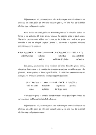 El jabón es una sal y como algunas sales se forma por neutralización con un
álcali de un ácido graso, en este caso un ácido graso , con una base de un metal
alcalino o de cualquier otro metal.
Si se mezcla el ácido graso con hidróxido potásico o carbonato sódico se
forma la sal pótasica del ácido graso, tomando la reacción entre el ácido graso
Myrístico con carbonato sódico que es uno de los ácidos que contiene en gran
cantidad la cera del arrayán (Myrica Cerífera L.) se obtiene la siguiente reacción
representada por la ecuación:
CH3(CH2)12 COOH + Na2CO3 CH3(CH2)12COONa + H2O + CO2
ácido Myrístico carbonato sal sódica agua anhídrido
sódico del ácido Myrístico carbónico
Las grasas, generalmente no se presentan en forma de ácidos grasos libres,
sino como ésteres, que es la reacción de formación a partir de los ácidos grasos y la
glicerina. A este proceso se llama saponificación. La hidrólisis o saponificación se
consigue por ebullición con álcalis cáusticos según la ecuación:
(R · COO)3C3H5 + 3 KOH 3 R · COOK + C3H5(OH)3
éster del ácido hidróxido sal potásica glicerina
graso potásico del ácido graso
Aquí el ácido graso se combina inmediatamente con el potasio para formar la
sal potásica, y se libera el polialcohol - glicerina .
El jabón es una sal y como algunas sales se forma por neutralización con un
álcali de un ácido graso, en este caso un ácido graso , con una base de un metal
alcalino o de cualquier otro metal.
13
 