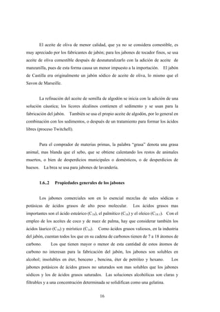 El aceite de oliva de menor calidad, que ya no se considera comestible, es
muy apreciado por los fabricantes de jabón; para los jabones de tocador finos, se usa
aceite de oliva comestible después de desnaturalizarlo con la adición de aceite de
manzanilla, pues de esta forma causa un menor impuesto a la importación. El jabón
de Castilla era originalmente un jabón sódico de aceite de oliva, lo mismo que el
Savon de Marseille.
La refinación del aceite de semilla de algodón se inicia con la adición de una
solución cáustica; los licores alcalinos contienen el sedimento y se usan para la
fabricación del jabón. También se usa el propio aceite de algodón, por lo general en
combinación con los sedimentos, o después de un tratamiento para formar los ácidos
libres (proceso Twitchell).
Para el comprador de materias primas, la palabra “grasa” denota una grasa
animal, mas blanda que el sebo, que se obtiene calentando los restos de animales
muertos, o bien de desperdicios municipales o domésticos, o de desperdicios de
huesos. La brea se usa para jabones de lavandería.
1.6..2 Propiedades generales de los jabones
Los jabones comerciales son en lo esencial mezclas de sales sódicas o
potásicas de ácidos grasos de alto peso molecular. Los ácidos grasos mas
importantes son el ácido esteárico (C18), el palmítico (C16) y el oleico (C18:1). Con el
empleo de los aceites de coco y de nuez de palma, hay que considerar también los
ácidos láurico (C16) y mirístico (C14). Como ácidos grasos valiosos, en la industria
del jabón, cuentan todos los que en su cadena de carbonos tienen de 7 a 18 átomos de
carbono. Los que tienen mayor o menor de esta cantidad de estos átomos de
carbono no interesan para la fabricación del jabón, los jabones son solubles en
alcohol; insolubles en éter, benceno , bencina, éter de petróleo y hexano. Los
jabones potásicos de ácidos grasos no saturados son mas solubles que los jabones
sódicos y los de ácidos grasos saturados. Las soluciones alcohólicas son claras y
filtrables y a una concentración determinada se solidifican como una gelatina.
16
 