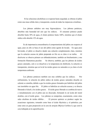 Si las soluciones alcohólicas se evaporan hasta sequedad, se obtiene el jabón
como una masa sólida clara y transparente, exenta de todas las impurezas cristalinas .
Los jabones anhidros son muy higroscópicos. Los jabones potásicos,
absorben más humedad del aire que los sódicos. El estearato potásico puede
absorber hasta 30% de agua, el oleato potásico hasta 160%, mientras que el oleato
sódico sólo absorbe 12% de agua.
Es de importancia extraordinaria el comportamiento del jabón con respecto al
agua, pues en ello se basa el uso del jabón como agente de lavado. En agua pura
hirviendo, el jabón se disuelve dando una solución completamente clara, mientras
que la solución acuosa de jabón preparada en frío no es clara si no turbia. Al
disolverse se observa primero un reblandecimiento, también un hinchamiento y una
formación filamentosa peculiar. Se observa, también, que los jabones de ácidos
grasos saturados, solo si se disuelven a la temperatura de ebullición, la solución es
transparente, mientras que en la de los ácidos grasos no saturados es ya clara a la de
temperatura ambiente.
Los jabones potásicos también son mas solubles que los sódicos. Por
enfriamiento, la solución de jabón sódico de ácidos grasos saturados disuelta en
caliente se enturbia, debido a que los ácidos grasos formados por hidrólisis del jabón
son insolubles en agua fría. El jabón se hidroliza en solución acuosa y se disocia
liberando el álcali y los ácidos grasos. El ácido graso liberado se combina de nuevo
e inmediatamente con el jabón aun no disociado, formando la sal ácida del metal
alcalino, con el ácido graso. Los jabones se comportan, exactamente, como otras
sales alcalinas de ácidos débiles . El proceso químico se produce según las
ecuaciones siguientes, tomando como base el ácido Myrístico y el palmítico, por
estar estos en gran proporción en la cera de arrayán (Myrica Cerífera L) que será la
cera trabajada en la saponificación:
17
 