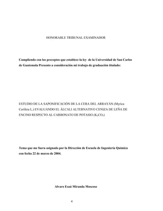 HONORABLE TRIBUNAL EXAMINADOR
Cumpliendo con los preceptos que establece la ley de la Universidad de San Carlos
de Guatemala Presento a consideración mi trabajo de graduación titulado:
ESTUDIO DE LA SAPONIFICACIÓN DE LA CERA DEL ARRAYÁN (Myrica
Cerífera L.) EVALUANDO EL ÁLCALI ALTERNATIVO CENIZA DE LEÑA DE
ENCINO RESPECTO AL CARBONATO DE POTASIO (K2CO3)
Tema que me fuera asignado por la Dirección de Escuela de Ingeniería Química
con fecha 22 de marzo de 2004.
Alvaro Esaú Miranda Moscoso
4
 
