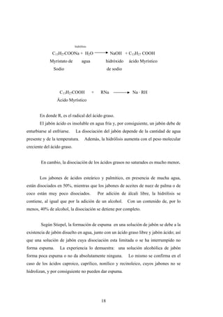 hidrólisis
C13H27COONa + H2O NaOH + C13H27 COOH
Myrístato de agua hidróxido ácido Myrístico
Sodio de sodio
C13H27COOH + RNa Na · RH
Ácido Myrístico
En donde R, es el radical del ácido graso.
El jabón ácido es insoluble en agua fría y, por consiguiente, un jabón debe de
enturbiarse al enfriarse. La disociación del jabón depende de la cantidad de agua
presente y de la temperatura. Además, la hidrólisis aumenta con el peso molecular
creciente del ácido graso.
En cambio, la disociación de los ácidos grasos no saturados es mucho menor.
Los jabones de ácidos esteárico y palmítico, en presencia de mucha agua,
están disociados en 50%, mientras que los jabones de aceites de nuez de palma o de
coco están muy poco disociados. Por adición de álcali libre, la hidrólisis se
contiene, al igual que por la adición de un alcohol. Con un contenido de, por lo
menos, 40% de alcohol, la disociación se detiene por completo.
Según Stiepel, la formación de espuma en una solución de jabón se debe a la
existencia de jabón disuelto en agua, junto con un ácido graso libre y jabón ácido; así
que una solución de jabón cuya disociación esta limitada o se ha interrumpido no
forma espuma. La experiencia lo demuestra: una solución alcohólica de jabón
forma poca espuma o no da absolutamente ninguna. Lo mismo se confirma en el
caso de los ácidos caproico, caprílico, nonílico y recinoleico, cuyos jabones no se
hidrolizan, y por consiguiente no pueden dar espuma.
18
 