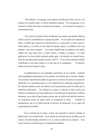 Sin embargo, si se agrega a estos jabones un ácido graso libre, esto es, si se
produce así un jabón ácido, se obtiene abundante espuma. Por consiguiente, no es
necesario el álcali libre para la formación de espuma. La formación de espuma es
un fenómeno físico.
Una solución de jabón forma membranas muy fuertes que pueden dilatarse
mucho, de ahí la estabilidad de la espuma del jabón. Si se evapora una solución de
jabón, a medida que aumenta la concentración se va espesando se torna viscosa y
forma hebras; si se enfría en este estado de liquido espeso, se solidifica como una
gelatina o una masa compacta. Los aceites líquidos dan una gelatina y las grasas
sólidas una masa dura: duro, el jabón sódico, o blando, el potásico. La masa
gelatinosa y la masa sólida contienen mucha agua y la retienen con mucha fuerza.
Parte de esta agua queda retenida, incluso a 100 0
C. Si se corta la solución de jabón
solidificada en una masa sólida, se ve que ésta no es homogénea. El jabonero
habla en este caso de grano y flujo.
La gelatinización es una propiedad característica de los coloides. También
otras propiedades características de los jabones nos indican que se trata de coloides.
Una solución concentrada de jabón en agua pura no muestra elevación en el punto de
ebullición; en el ultramicroscopio se ven suspensiones de partículas pequeñisimas.
En reacción alcalina ocurre una diálisis con la penetración parcial de jabón por la
membrana dializadora, sin embargo en cuanto la solución se hace neutra, por
hidrólisis simultanea con el paso rápido por el electrólito por la membrana, la diálisis
disminuye y por ultimo llega al punto muerto, pues la solución de jabón ha pasado a
ser suspensión gruesa de jabón ácido, al sustraérsele el álcali. También el
hinchamiento que en el jabón precede al proceso de disolución, es un signo del
comportamiento coloidal.
Con el aumento de la acidez, se hace mas marcado el carácter coloidal; el
jabón ácido es un coloide fuerte. Si se mezcla una solución acuosa de jabón con sal
común, con determinada cantidad de sal, se separa el jabón de la solución. Esto
ocurre lo mismo en caliente que a la temperatura ambiente.
19
 