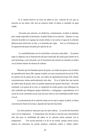 Si se intenta disolver un trozo de jabón en una solución de sal, que no
necesita ser tan fuerte, ello será un esfuerzo inútil; el jabón es insoluble en agua
salada.
Llevando esta solución a la ebullición, evidentemente, el jabón se ablanda,
pero siendo imposible la disolución, el jabón flotará en la solución. Además si a una
solución de jabón se le agrega sal común sólida, la sal sustrae el agua de la solución
jabonosa para disolverse en ella, y se formarán dos capas Este es el fenómeno de
la separación del grano de jabón por adición de sal.
La sensibilidad para con los electrolitos varia para cada jabón. En primer
lugar se adquiere con la disminución del peso molecular del ácido graso dentro de la
serie homologa, y por otra parte, con el incremento del carácter no saturado en ácidos
con el mismo número de átomos de carbono.
Mientras que las llamadas grasas de grano, son todas las grasas con un índice
de saponificación hasta 200, separan el jabón con una concentración de sal de 60
Bé,
los jabones de las grasas de la cola, con índice de saponificación hasta 250, toleran
concentraciones salinas particularmente más altas. Si en el jabón hay una mezcla
de ambos tipos de grasas, éstas no pueden separarse por graneo fraccional.. De modo
semejante a las grasas de la cola, se comportan los ácidos grasos cuyo hidrogeno ha
sido sustituido por halógenos grupos hidróxilos, o sulfogrupos; especialmente en el
aceite de ricino sulfonado (aceite rojo turco)se observa una estabilidad notable frente
a la sal.
La concentración de la solución salina con la cual se separa el jabón, se llama
concentración limite de la lejía y depende del tipo del electrolito.
Las sales potásicas salan peor que las sales sódicas. La acción del electrolito
varia con la temperatura. A temperatura mas elevada se necesita una concentración
más alta pues la solubilidad del jabón en la solución salina aumenta con la
temperatura. Una acción parecida a la de la sal común, aunque menos activa,
ejercen las soluciones de acetato potásico, carbonato sódico y sulfato sódico.
20
 