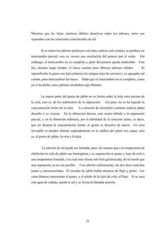 Mientras que las lejías cáusticas débiles disuelven todos los jabones, estos son
separados con las soluciones concentradas de sal.
Si se tratan los jabones potásicos con sales sódicas (sal común), se produce un
intercambio parcial, esto es, ocurre una sustitución del potasio por el sodio. Sin
embargo, el intercambio no es completo y parte del potasio queda inalterable. Este
fue, durante largo tiempo, el único camino para fabricar jabones sólidos. Se
saponificaba la grasa con lejía pótasica (la antigua lejía de cenizas) y se agregaba sal
común, para intercambiar las bases. Dado que el intercambio no es completo, como
ya se ha dicho, estos jabones resultaban algo blandos.
La mayor parte del grano de jabón no se forma sobre la lejía sino encima de
la cola, esto es, de los sedimentos de la separación. Así pues, no se ha logrado la
concentración limite de la lejía. La solución de electrólito contiene todavía jabón
disuelto y es viscosa. En la obtención directa, esto ocurre debido a la separación
parcial, y en la obtención indirecta, por la debilidad de la solución salina, es decir,
que no alcanza la concentración limite, el grano se disuelve de nuevo. En caso
favorable se pueden obtener separadamente en la caldera del jabón tres capas, esto
es, el grano de jabón, la cola y la lejía.
La adición de sal puede ser limitada, pues, de manera que a la temperatura de
ebullición la cola de jabón sea homogénea y su separación en grano y lejía de cola a
una temperatura limitada, a la cual esta ultima esté bien gelatinizada, de tal modo que
una separación ya no sea posible. Con ulterior enfriamiento, las dos fases marchan
juntas y entremezcladas. El cocedor de jabón habla entonces de flujo y grano. Las
vetas blancas representan el grano, y el sólido de la lejía de cola, el flujo. Si se seca
esta agua de sudado, queda la sal y se forma la llamada aureola.
21
 