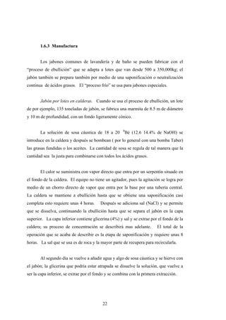 1.6.3 Manufactura
Los jabones comunes de lavandería y de baño se pueden fabricar con el
“proceso de ebullición” que se adapta a lotes que van desde 500 a 350,000kg; el
jabón también se prepara también por medio de una saponificación o neutralización
continua de ácidos grasos. El “proceso frío” se usa para jabones especiales.
Jabón por lotes en calderas. Cuando se usa el proceso de ebullición, un lote
de por ejemplo, 135 toneladas de jabón, se fabrica una marmita de 8.5 m de diámetro
y 10 m de profundidad, con un fondo ligeramente cónico.
La solución de sosa cáustica de 18 a 20 0
Bé (12.6 14.4% de NaOH) se
introduce en la caldera y después se bombean ( por lo general con una bomba Taber)
las grasas fundidas o los aceites. La cantidad de sosa se regula de tal manera que la
cantidad sea la justa para combinarse con todos los ácidos grasos.
El calor se suministra con vapor directo que entra por un serpentín situado en
el fondo de la caldera. El equipo no tiene un agitador, pues la agitación se logra por
medio de un chorro directo de vapor que entra por la base por una tubería central.
La caldera se mantiene a ebullición hasta que se obtiene una saponificación casi
completa esto requiere unas 4 horas. Después se adiciona sal (NaCl) y se permite
que se disuelva, continuando la ebullición hasta que se separa el jabón en la capa
superior. La capa inferior contiene glicerina (4%) y sal y se extrae por el fondo de la
caldera; su proceso de concentración se describirá mas adelante. El total de la
operación que se acaba de describir es la etapa de saponificación y requiere unas 8
horas. La sal que se usa es de roca y la mayor parte de recupera para recircularla.
Al segundo día se vuelve a añadir agua y algo de sosa cáustica y se hierve con
el jabón; la glicerina que podría estar atrapada se disuelve la solución, que vuelve a
ser la capa inferior, se extrae por el fondo y se combina con la primera extracción.
22
 