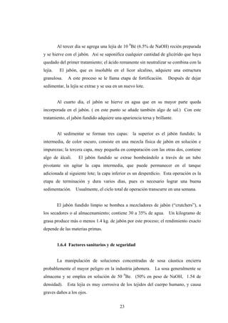 Al tercer día se agrega una lejía de 10 0
Bé (6.5% de NaOH) recién preparada
y se hierve con el jabón. Así se saponifica cualquier cantidad de glicérido que haya
quedado del primer tratamiento; el ácido remanente sin neutralizar se combina con la
lejía. El jabón, que es insoluble en el licor alcalino, adquiere una estructura
granulosa. A este proceso se le llama etapa de fortificación. Después de dejar
sedimentar, la lejía se extrae y se usa en un nuevo lote.
Al cuarto día, el jabón se hierve en agua que en su mayor parte queda
incorporada en el jabón. ( en este punto se añade también algo de sal.) Con este
tratamiento, el jabón fundido adquiere una apariencia tersa y brillante.
Al sedimentar se forman tres capas: la superior es el jabón fundido; la
intermedia, de color oscuro, consiste en una mezcla física de jabón en solución e
impurezas; la tercera capa, muy pequeña en comparación con las otras dos, contiene
algo de álcali. El jabón fundido se extrae bombeándolo a través de un tubo
pivotante sin agitar la capa intermedia, que puede permanecer en el tanque
adicionada al siguiente lote; la capa inferior es un desperdicio. Esta operación es la
etapa de terminación y dura varios días, pues es necesario lograr una buena
sedimentación. Usualmente, el ciclo total de operación transcurre en una semana.
El jabón fundido limpio se bombea a mezcladores de jabón (“crutchers”), a
los secadores o al almacenamiento; contiene 30 a 35% de agua. Un kilogramo de
grasa produce más o menos 1.4 kg. de jabón por este proceso; el rendimiento exacto
depende de las materias primas.
1.6.4 Factores sanitarios y de seguridad
La manipulación de soluciones concentradas de sosa cáustica encierra
probablemente el mayor peligro en la industria jabonera. La sosa generalmente se
almacena y se emplea en solución de 50 0
Be. (50% en peso de NaOH, 1.54 de
densidad). Esta lejía es muy corrosiva de los tejidos del cuerpo humano, y causa
graves daños a los ojos.
23
 