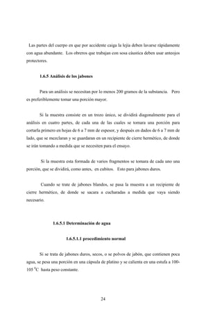 Las partes del cuerpo en que por accidente caiga la lejía deben lavarse rápidamente
con agua abundante. Los obreros que trabajan con sosa cáustica deben usar anteojos
protectores.
1.6.5 Análisis de los jabones
Para un análisis se necesitan por lo menos 200 gramos de la substancia. Pero
es preferiblemente tomar una porción mayor.
Si la muestra consiste en un trozo único, se dividirá diagonalmente para el
análisis en cuatro partes, de cada una de las cuales se tomara una porción para
cortarla primero en hojas de 6 a 7 mm de espesor, y después en dados de 6 a 7 mm de
lado, que se mezclaran y se guardaran en un recipiente de cierre hermético, de donde
se irán tomando a medida que se necesiten para el ensayo.
Si la muestra esta formada de varios fragmentos se tomara de cada uno una
porción, que se dividirá, como antes, en cubitos. Esto para jabones duros.
Cuando se trate de jabones blandos, se pasa la muestra a un recipiente de
cierre hermético, de donde se sacara a cucharadas a medida que vaya siendo
necesario.
1.6.5.1 Determinación de agua
1.6.5.1.1 procedimiento normal
Si se trata de jabones duros, secos, o se polvos de jabón, que contienen poca
agua, se pesa una porción en una cápsula de platino y se calienta en una estufa a 100-
105 0
C hasta peso constante.
24
 