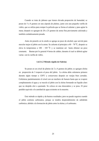 Cuando se trata de jabones que tienen elevada proporción de humedad, se
pesan de 5 a 8 gramos en una cápsula de platino, junto con una pequeña varilla de
vidrio, que se utiliza para romper la película que se forma al calentar y para agitar la
masa; después se agregan de 20 a 25 gramos de arena fina previamente calcinada y
también cuidadosamente pesada.
Antes de ponerlo en la estufa se agrega un poco de alcohol, que servirá para
mezclar mejor el jabón con la arena. Se calienta al principio a 60 – 70 0
C, después se
eleva la temperatura a 100 – 105 0
C y se mantiene así hasta obtener un peso
constante. Bastan por lo general 4 horas de caldeo, durante el cual se deberá agitar
varias con la varilla de vidrio.
1.6.5.1.2 Método rápido de Fahrion
Se pesan en un crisol de platino de 2 a 4 gramos de jabón; se agregan oleína
en proporción de 3 respecto al peso del jabón. La oleína debe calentarse primero
durante algún tiempo a 120o
C y conservarse después en vasijas bien cerradas.
Caliéntese paulatinamente el crisol con un mechero de bunsen hasta que se evapore
completamente el agua y se mezcle el jabón con la oleína formando un líquido claro
que no despida olor a quemado. Se coloca en una desecadora y se pesa. El peso
perdido equivale a la cantidad de agua existente en la muestra.
Este método es rápido y da buenos resultados; pero no puede seguirse cuando
el jabón contiene carbonatos, porque se tendría desprendimiento de anhídrido
carbónico, debido a la formación de jabón entre la oleína y el carbonato.
25
 
