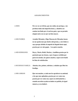 AGRADECIMIENTOS
A DIOS Por ser ese ser divino, que me cuida, me protege, y me
perdona todas mis imperfecciones, y alumbra ese
camino tan lindo por el cual me guía y que no permite
ningún mal a no ser por un bien mayor.
A MIS PADRES Arnaldo Miranda y Olga Moscoso de Miranda, bueno
no me queda mas que darles mil gracias, y este titulo es
suyo porque debido al empeño he llegado hasta aquí,
gracias por ser mis papás. Los quiero mucho.
A MIS HERMANOS Deycy, Mario, Heidi, Marlen y Analilian gracias por la
paciencia que me tienen, y por el apoyo recibido por
parte de ustedes, los quiero mucho y espero mi triunfo
les llene de satisfacción.
A MI DEMAS FAMILIA Abuelos, tíos, primos, sobrinos y cuñados que Dios los
bendiga.
A MIS AMIGOS Que son muchos, a cada uno les agradezco su amistad,
a los que mas aplaudan, gracias por ser como son,
gracias por ser como son, espero no defraudarlos y
cuando necesiten ayuda no duden en pedirla, de igual
manera, yo no dudaré.
5
 