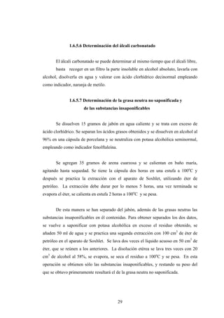 1.6.5.6 Determinación del álcali carbonatado
El álcali carbonatado se puede determinar al mismo tiempo que el álcali libre,
basta recoger en un filtro la parte insoluble en alcohol absoluto, lavarla con
alcohol, disolverla en agua y valorar con ácido clorhídrico decinormal empleando
como indicador, naranja de metilo.
1.6.5.7 Determinación de la grasa neutra no saponificada y
de las substancias insaponificables
Se disuelven 15 gramos de jabón en agua caliente y se trata con exceso de
ácido clorhídrico. Se separan los ácidos grasos obtenidos y se disuelven en alcohol al
96% en una cápsula de porcelana y se neutraliza con potasa alcohólica seminormal,
empleando como indicador fenolftaleína.
Se agregan 35 gramos de arena cuarzosa y se calientan en baño maría,
agitando hasta sequedad. Se tiene la cápsula dos horas en una estufa a 100o
C y
después se practica la extracción con el aparato de Soxhlet, utilizando éter de
petróleo. La extracción debe durar por lo menos 5 horas, una vez terminada se
evapora el éter, se calienta en estufa 2 horas a 100o
C y se pesa.
De esta manera se han separado del jabón, además de las grasas neutras las
substancias insaponificables en él contenidas. Para obtener separados los dos datos,
se vuelve a saponificar con potasa alcohólica en exceso el residuo obtenido, se
añaden 50 ml de agua y se practica una segunda extracción con 100 cm3
de éter de
petróleo en el aparato de Soxhlet. Se lava dos veces el líquido acuoso en 50 cm3
de
éter, que se reúnen a los anteriores. La disolución etérea se lava tres veces con 20
cm3
de alcohol al 58%, se evapora, se seca el residuo a 100o
C y se pesa. En esta
operación se obtienen sólo las substancias insaponificables, y restando su peso del
que se obtuvo primeramente resultará el de la grasa neutra no saponificada.
29
 