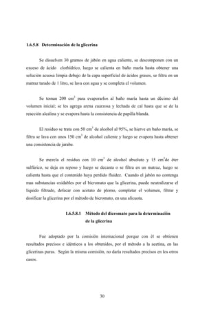 1.6.5.8 Determinación de la glicerina
Se disuelven 30 gramos de jabón en agua caliente, se descomponen con un
exceso de ácido clorhídrico, luego se calienta en baño maría hasta obtener una
solución acuosa limpia debajo de la capa superficial de ácidos grasos, se filtra en un
matraz tarado de 1 litro, se lava con agua y se completa el volumen.
Se toman 200 cm3
para evaporarlos al baño maría hasta un décimo del
volumen inicial; se les agrega arena cuarzosa y lechada de cal hasta que se de la
reacción alcalina y se evapora hasta la consistencia de papilla blanda.
El residuo se trata con 50 cm3
de alcohol al 95%, se hierve en baño maría, se
filtra se lava con unos 150 cm3
de alcohol caliente y luego se evapora hasta obtener
una consistencia de jarabe.
Se mezcla el residuo con 10 cm3
de alcohol absoluto y 15 cm3
de éter
sulfúrico, se deja en reposo y luego se decanta o se filtra en un matraz, luego se
calienta hasta que el contenido haya perdido fluidez. Cuando el jabón no contenga
mas substancias oxidables por el bicromato que la glicerina, puede neutralizarse el
liquido filtrado, defecar con acetato de plomo, completar el volumen, filtrar y
dosificar la glicerina por el método de bicromato, en una alícuota.
1.6.5.8.1 Método del dicromato para la determinación
de la glicerina
Fue adoptado por la comisión internacional porque con él se obtienen
resultados precisos e idénticos a los obtenidos, por el método a la acetína, en las
glicerinas puras. Según la misma comisión, no daría resultados precisos en los otros
casos.
30
 