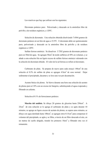 Los reactivos que hay que utilizar son los siguientes:
Dicromato potásico puro. Pulverizado y desecado en la atmósfera libre de
polvillo y de residuos orgánicos, a 120ºC.
Solución de dicromato. Una solución obtenida disolviendo 7.4564 gramos de
dicromato potásico en un litro de agua a 15.5ºC. E dicromato debe ser químicamente
puro, pulverizado y desecado en la atmósfera libre de polvillo y de residuos
orgánicos a 120ºC.
Sulfato ferroso amónico. Se disuelven 3.7282 gramos de dicromato potásico
puro en 50ml de agua. Se agregan 50cm3
de ácido sulfúrico al 50% en volumen, y se
añade a esta solución fría un ligero exceso de sulfato ferroso amónico valorando con
la solución de dicromato diluido. El valor de la sal ferrosa se refiere al dicromato.
Carbonato de plata. Se prepara de nuevo para cada ensayo 140cm3
de una
solución al 0.5% de sulfato de plata se agregan 4.9cm3
de sosa normal. Dejar
sedimentar el precipitado, decantar y se lava una vez por decantación.
Acetato básico de plomo. Se hierve durante una hora una solución de acetato
de plomo puro al 10% con un exceso de litargirio, substituyendo el agua evaporada y
filtrando en caliente.
Solución al 0.1% de ferrocianuro potásico.
Marcha del análisis. Se diluye 20 gramos de glicerina hasta 250cm3
. A
25cm3
de esta solución se le agrega el carbonato de plata y se agita durante 10
minutos, se agrega un ligero exceso de acetato de plomo, se espera unos minutos, se
diluye con agua destilada hasta 100cm3
, se agregan otros 0.15cm3
para compensar el
volumen del precipitado, se agita y se filtra, a través de un filtro desecado al aire, en
un matraz de cuello delgado, tirando los primeros 10cm3
y filtrando otra vez el
remanente.
31
 