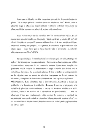Ensayando el filtrado, no debe enturbiarse por adición de acetato básico de
plomo. En la mayor parte de los casos basta una adición de 5cm3
. Pero a veces la
glicerina exige la adición de mayor cantidad y entonces se toman otros 25cm3
de
glicerina diluida y se agregan a 6cm3
de acetato básico de plomo.
Todo exceso mayor de esta sustancia debe ser absolutamente evitado. En un
matraz previamente tratado con bicromato y ácido sulfúrico se vierten 25 cm3
del
filtrado límpido, se agregan 12 gotas de ácido sulfúrico (1:4) para precipitar el ligero
exceso de plomo y se agregan 3.7282 gramos de dicromato en polvo lavando con
25cm3
agua. Dejar hasta que se haya disuelto todo el dicromato. A solución
obtenida se agregan 50cm3
al 50%.
Se deja sumergido el matraz durante dos horas en agua hirviente, al abrigo del
polvo y del contacto de vapores orgánicos. Agréguese un ligero exceso de sulfato
ferroso amónico, ensayando de vez en cuando gotas de líquido sobre una placa de
porcelana con la solución de ferrocianuro y luego se valora ese exceso con la
solución de dicromato. De la cantidad reducida de éste se deduce el tanto por ciento
de la glicerina pues un gramo de glicerina corresponde as 7.4564 gramos de
dicromato y una gramo de dicromato corresponde a 0.13415 gramos de glicerina.
Observaciones. 1. Es importante fijar la concentración del ácido en la mezcla de
oxidación y la duración de la oxidación. 2. Antes de agregar el dicromato a la
solución de glicerina en necesario que el exceso de plomo se precipite con ácido
sulfúrico, como se ha indicado en la descripción del procedimiento. 3. Para las
glicerinas brutas que prácticamente están exentas de cloruros, la cantidad de
carbonato de plata puede reducirse a un quinto y la de acetato de plomo a 0.5cm3
. 4.
Es recomendable la adición de una pequeña cantidad de sulfato potásico para obtener
un filtrado claro.
32
 