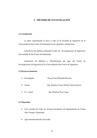 2 MÉTODO DE INVESTIGACIÓN
2.1 Localización
La parte experimental se llevó a cabo en la Facultad de Ingeniería de la
Universidad de San Carlos de Guatemala en las siguientes instalaciones.
Laboratorio de Química Industrial Centro de Investigaciones de Ingeniería,
Universidad de San Carlos de Guatemala.
Laboratorio de Química y Microbiología del agua del Centro de
Investigaciones de Ingeniería de la Universidad de San Carlos de Ingeniería.
2.2 Recursos humanos
• Investigador Alvaro Esaú Miranda Moscoso
• Asesor Ing. Químico Cesar Alfonso García Guerra
• Co - asesor Ing. Químico Nery Lique
2.3 Materiales
• Cera extraída del fruto de Arrayán procedente del departamento de Cobán
Alta Verapaz, Guatemala.
• Agua desmineralizada salvavidas.
33
 