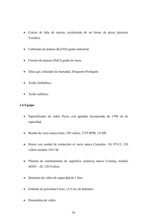 • Ceniza de leña de encino, recolectada de un horno de pizza (pizzeria
Vesubio)
• Carbonato de potasio (K2CO3) grado industrial.
• Cloruro de potasio (NaCl) grado de mesa.
• Sílica gel, indicador de humedad, Droguería Profaquín
• Ácido clorhídrico.
• Ácido sulfúrico
2.4 Equipo
• Saponificador de vidrio Pyrex con agitador incorporado de 1700 ml de
capacidad.
• Bomba de vacío marca Gast, 120 voltios, 1725 RPM, 1/6 HP.
• Horno con unidad de extracción al vacío marca Cornelius Or 97113, 120
voltios modelo 1415 M.
• Plancha de calentamiento de superficie cerámica marca Corning, modelo
84303 – 20, 120 Voltios.
• Quitasato de vidrio de capacidad de 1 litro.
• Embudo de porcelana Coors, 13.4 cm. de diámetro.
• Desecadora de vidrio.
34
 