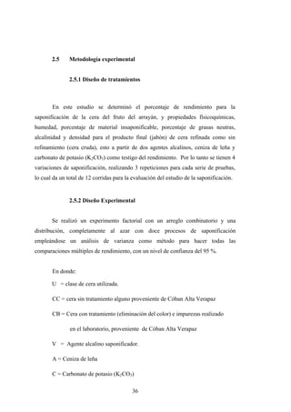 2.5 Metodología experimental
2.5.1 Diseño de tratamientos
En este estudio se determinó el porcentaje de rendimiento para la
saponificación de la cera del fruto del arrayán, y propiedades físicoquímicas,
humedad, porcentaje de material insaponificable, porcentaje de grasas neutras,
alcalinidad y densidad para el producto final (jabón) de cera refinada como sin
refinamiento (cera cruda), esto a partir de dos agentes alcalinos, ceniza de leña y
carbonato de potasio (K2CO3) como testigo del rendimiento. Por lo tanto se tienen 4
variaciones de saponificación, realizando 3 repeticiones para cada serie de pruebas,
lo cual da un total de 12 corridas para la evaluación del estudio de la saponificación.
2.5.2 Diseño Experimental
Se realizó un experimento factorial con un arreglo combinatorio y una
distribución, completamente al azar con doce procesos de saponificación
empleándose un análisis de varianza como método para hacer todas las
comparaciones múltiples de rendimiento, con un nivel de confianza del 95 %.
En donde:
U = clase de cera utilizada.
CC = cera sin tratamiento alguno proveniente de Cóban Alta Verapaz
CB = Cera con tratamiento (eliminación del color) e impurezas realizado
en el laboratorio, proveniente de Cóban Alta Verapaz
V = Agente alcalino saponificador.
A = Ceniza de leña
C = Carbonato de potasio (K2CO3)
36
 