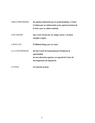 AMIS COMPAÑEROS De química industrial, por la ayuda brindada, a Víctor
Cardona por su colaboración en los aspectos técnicos de
la tesis y por su valiosa amistad.
A MI ASESOR Ing. Cesar García por ser amigo, asesor y un buen
ejemplo a seguir.
A DON LUIS El Bibliotecólogo, por ser cuate.
A LA UNIVERSIDAD De San Carlos de Guatemala por brindarme la
oportunidad
de una educación superior, en especial al Centro de
Investigaciones de Ingeniería.
A USTED En especial, gracias.
6
 