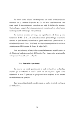 Se analizó cuatro factores: cera blanqueada, cera cruda, alcalinización con
ceniza de leña, y carbonato de potasio (K2CO3). El factor cera blanqueada, cera
cruda constó de una misma cera proveniente del valle de Cóban Alta Verapaz,
Guatemala, pero una parte fue tratada químicamente para eliminarle el color y la otra
fue trabajada en la forma en que vino (concreto).
Se mantuvo constante el tiempo de saponificación (2 horas) y una
temperatura de 80 ± 2 0
C y la cantidad de materia prima (150 g), así como la
cantidad de agua (500 ml), la cantidad de agente saponificador (ceniza de leña o
carbonato de potasio K2CO3), fue de 90 g, se trabajó con un equivalente de 1/8 de la
solución de sal al 28% en peso de cloruro de sodio (NaCl).
Este procedimiento se basó en las recomendaciones para saponificaciones a
nivel industrial según asesoramiento del Ingeniero Nery Lique, quien se desempeña
en la planta industrial de jabón La Popular.
2.5.4 Manejo del experimento
La cera ya sea tratada químicamente o cruda se fundió en un beacker,
mientras que el carbonato de sodio o ceniza de leña se puso a agitar a una
temperatura de 80 ± 20
C junto con el agua y la sal en un recipiente, en una plancha
de calentamiento con agitación.
Para la saponificación de la cera del arrayán se empleó el método por lotes a
nivel laboratorio.
38
 