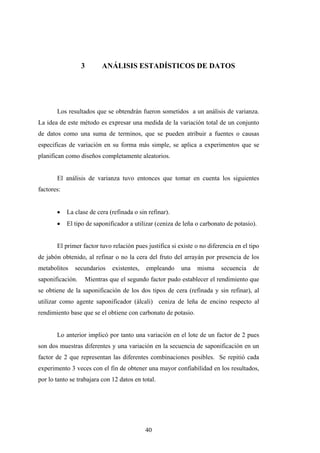 3 ANÁLISIS ESTADÍSTICOS DE DATOS
Los resultados que se obtendrán fueron sometidos a un análisis de varianza.
La idea de este método es expresar una medida de la variación total de un conjunto
de datos como una suma de terminos, que se pueden atribuir a fuentes o causas
especificas de variación en su forma más simple, se aplica a experimentos que se
planifican como diseños completamente aleatorios.
El análisis de varianza tuvo entonces que tomar en cuenta los siguientes
factores:
• La clase de cera (refinada o sin refinar).
• El tipo de saponificador a utilizar (ceniza de leña o carbonato de potasio).
El primer factor tuvo relación pues justifica si existe o no diferencia en el tipo
de jabón obtenido, al refinar o no la cera del fruto del arrayán por presencia de los
metabolitos secundarios existentes, empleando una misma secuencia de
saponificación. Mientras que el segundo factor pudo establecer el rendimiento que
se obtiene de la saponificación de los dos tipos de cera (refinada y sin refinar), al
utilizar como agente saponificador (álcali) ceniza de leña de encino respecto al
rendimiento base que se el obtiene con carbonato de potasio.
Lo anterior implicó por tanto una variación en el lote de un factor de 2 pues
son dos muestras diferentes y una variación en la secuencia de saponificación en un
factor de 2 que representan las diferentes combinaciones posibles. Se repitió cada
experimento 3 veces con el fin de obtener una mayor confiabilidad en los resultados,
por lo tanto se trabajara con 12 datos en total.
40
 