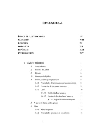 ÍNDICE GENERAL
ÍNDICE DE ILUSTRACIONES IV
GLOSARIO VIII
RESUMEN XI
OBJETIVOS XII
HIPÓTESIS XIII
INTRODUCCIÓN XIV
1 MARCO TEÓRICO 1
1.1 Antecedentes 1
1.2 Historia del jabón 2
1.3 Lípidos 6
1.3.1 Concepto de lípidos 6
1.4 Grasas, aceites y sus productos 8
1.4.1 Propiedades determinadas por la composición 8
1.4.2 Formación de las grasas y aceites 9
1.4.3 Ceras 10
1.4.3.1 Solubilidad de las ceras 11
1.4.3.2 Acción de los álcalis en las ceras 11
1.4.3.2.1 Saponificación incompleta 11
1.5 A que se le llama ácidos grasos 11
1.6 Jabón 11
1.6.1 Materias primas 14
1.6.2 Propiedades generales de los jabones 16
I
 