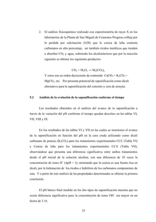 2. El análisis físicoquímico realizado con espectrometría de rayos X en los
laboratorios de la Planta de San Miguel de Cementos Progreso refleja por
la perdida por calcinación (LOI) que la ceniza de leña contenía
carbonatos en alto porcentaje, así también óxidos metálicos que tienden
a absorber CO2 y agua, sobretodo los alcalinoterreos que por la reacción
siguiente se obtiene los siguientes productos:
CO2 + MxOy → Mx(CO3)y
Y estos son en orden decreciente de contenido CaCO3 > K2CO3 >
MgCO3, etc. Por presenta potencial de saponificación como álcali
alternativo para la saponificación del concreto y cera de arrayán.
5.2 Análisis de la evolución de la saponificación conforme el tiempo
Los resultados obtenidos en el análisis del avance de la saponificación a
través de la variación del pH conforme el tiempo quedan descritos en las tablas VI,
VII, VIII y IX.
En los resultados de las tablas VI y VII en las cuales se monitoreo el avance
de la saponificación en función del pH en la cera cruda utilizando como álcali
carbonato de potasio (K2CO3) para los tratamientos experimentales CCC (Tabla VI)
y Ceniza de leña para los tratamientos experimentales CCA (Tabla VII),
observándose que presenta una diferencia significativa entre ambos tratamientos
desde el pH inicial de la solución alcalina, con una diferencia de 10 veces la
concentración de iones H+
(∆pH = 1), mostrando que la ceniza es una fuente rica en
álcali, por la hidratación de los óxidos e hidrólisis de los carbonatos componentes de
esta. Y a partir de este análisis de las propiedades determinadas se obtiene la primera
conclusión.
El pH básico final medido en los dos tipos de saponificación muestra que no
existe diferencia significativa pues la concentración de iones OH-
era mayor en un
factor de 3.16.
53
 