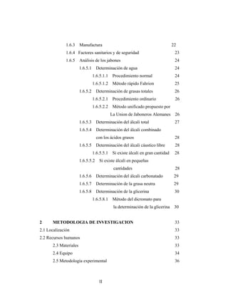 1.6.3 Manufactura 22
1.6.4 Factores sanitarios y de seguridad 23
1.6.5 Análisis de los jabones 24
1.6.5.1 Determinación de agua 24
1.6.5.1.1 Procedimiento normal 24
1.6.5.1.2 Método rápido Fahrion 25
1.6.5.2 Determinación de grasas totales 26
1.6.5.2.1 Procedimiento ordinario 26
1.6.5.2.2 Método unificado propuesto por
La Union de Jaboneros Alemanes 26
1.6.5.3 Determinación del álcali total 27
1.6.5.4 Determinación del álcali combinado
con los ácidos grasos 28
1.6.5.5 Determinación del álcali cáustico libre 28
1.6.5.5.1 Si existe álcali en gran cantidad 28
1.6.5.5.2 Si existe álcali en pequeñas
cantidades 28
1.6.5.6 Determinación del álcali carbonatado 29
1.6.5.7 Determinación de la grasa neutra 29
1.6.5.8 Determinación de la glicerina 30
1.6.5.8.1 Método del dicromato para
la determinación de la glicerina 30
2 METODOLOGIA DE INVESTIGACION 33
2.1 Localización 33
2.2 Recursos humanos 33
2.3 Materiales 33
2.4 Equipo 34
2.5 Metodología experimental 36
II
 