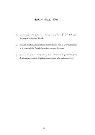 RECOMENDACIONES
1. Continuar estudios que evalúen el porcentaje de saponificación de la cera
del arrayán en función del pH.
2. Realizar estudios para determinar nuevos nichos para el aprovechamiento
de la cera cruda del fruto del arrayán como materia prima.
3. Realizar un estudio comparativo, para determinar el potencial de la
alcalinidad proveniente de diferentes cenizas de leña según su origen .
58
 