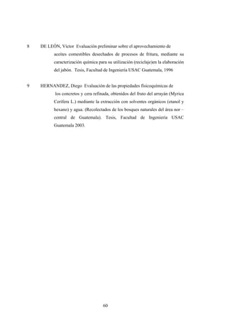 8 DE LEÓN, Víctor Evaluación preliminar sobre el aprovechamiento de
aceites comestibles desechados de procesos de fritura, mediante su
caracterización química para su utilización (reciclaje)en la elaboración
del jabón. Tesis, Facultad de Ingeniería USAC Guatemala, 1996
9 HERNANDEZ, Diego Evaluación de las propiedades físicoquímicas de
los concretos y cera refinada, obtenidos del fruto del arrayán (Myrica
Cerífera L.) mediante la extracción con solventes orgánicos (etanol y
hexano) y agua. (Recolectados de los bosques naturales del área nor –
central de Guatemala). Tesis, Facultad de Ingeniería USAC
Guatemala 2003.
60
 