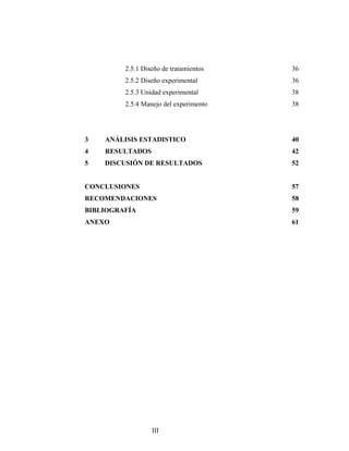 2.5.1 Diseño de tratamientos 36
2.5.2 Diseño experimental 36
2.5.3 Unidad experimental 38
2.5.4 Manejo del experimento 38
3 ANÁLISIS ESTADISTICO 40
4 RESULTADOS 42
5 DISCUSIÓN DE RESULTADOS 52
CONCLUSIONES 57
RECOMENDACIONES 58
BIBLIOGRAFÍA 59
ANEXO 61
III
 