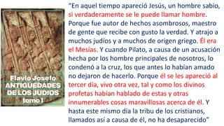 “En aquel tiempo apareció Jesús, un hombre sabio,
si verdaderamente se le puede llamar hombre.
Porque fue autor de hechos asombrosos, maestro
de gente que recibe con gusto la verdad. Y atrajo a
muchos judíos y a muchos de origen griego. Él era
el Mesías. Y cuando Pilato, a causa de un acusación
hecha por los hombre principales de nosotros, lo
condenó a la cruz, los que antes lo habían amado
no dejaron de hacerlo. Porque él se les apareció al
tercer día, vivo otra vez, tal y como los divinos
profetas habían hablado de estas y otras
innumerables cosas maravillosas acerca de él. Y
hasta este mismo día la tribu de los cristianos,
llamados así a causa de él, no ha desaparecido”
 