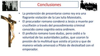 Conclusiones
• La pretensión de presentarse como rey era una
flagrante violación de la Lex Iulia Maiestatis.
• El procurador romano condenó a Jesús a muerte por
crucifixión a través del procedimiento criminal
conocido como cognitio extra ordinem.
• El prefecto romano tuvo dudas, pero cedió a la
voluntad de las autoridades judías, que usaron la
presión de la multitud que asistía al juicio y que de
manera velada amenazó a Pilato de deslealtad con el
emperador.
 