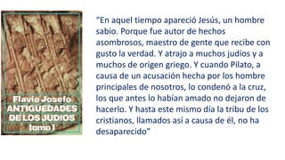 “En aquel tiempo apareció Jesús, un hombre
sabio. Porque fue autor de hechos
asombrosos, maestro de gente que recibe con
gusto la verdad. Y atrajo a muchos judíos y a
muchos de origen griego. Y cuando Pilato, a
causa de un acusación hecha por los hombre
principales de nosotros, lo condenó a la cruz,
los que antes lo habían amado no dejaron de
hacerlo. Y hasta este mismo día la tribu de los
cristianos, llamados así a causa de él, no ha
desaparecido”
 