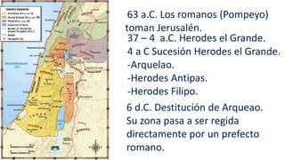 63 a.C. Los romanos (Pompeyo)
toman Jerusalén.
37 – 4 a.C. Herodes el Grande.
4 a C Sucesión Herodes el Grande.
-Arquelao.
-Herodes Antipas.
-Herodes Filipo.
6 d.C. Destitución de Arqueao.
Su zona pasa a ser regida
directamente por un prefecto
romano.
 