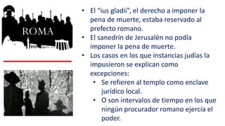 • El “ius gladii”, el derecho a imponer la
pena de muerte, estaba reservado al
prefecto romano.
• El sanedrín de Jerusalén no podía
imponer la pena de muerte.
• Los casos en los que instancias judías la
impusieron se explican como
excepciones:
• Se refieren al templo como enclave
jurídico local.
• O son intervalos de tiempo en los que
ningún procurador romano ejercía el
poder.
 