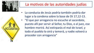 La motivos de las autoridades judías
• La conducta de Jesús podría también podría dar
lugar a la condena sobre la base de Dt 17,12-13.
• “El que por arrogancia no escuche al sacerdote,
puesto allí por servir al Señor, tu Dios, o al juez, ese
hombre morirá. Así extirparás el mal de Israel, y
todo el pueblo lo oirá y temerá, y nadie volverá a
proceder con arrogancia”
 