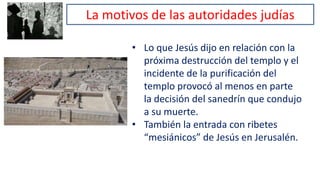 La motivos de las autoridades judías
• Lo que Jesús dijo en relación con la
próxima destrucción del templo y el
incidente de la purificación del
templo provocó al menos en parte
la decisión del sanedrín que condujo
a su muerte.
• También la entrada con ribetes
“mesiánicos” de Jesús en Jerusalén.
 