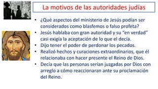 La motivos de las autoridades judías
• ¿Qué aspectos del ministerio de Jesús podían ser
considerados como blasfemos o falso profeta?
• Jesús hablaba con gran autoridad y su “en verdad”
casi exigía la aceptación de lo que el decía.
• Dijo tener el poder de perdonar los pecados.
• Realizó hechos y curaciones extraordinarios, que él
relacionaba con hacer presente el Reino de Dios.
• Decía que las personas serían juzgadas por Dios con
arreglo a cómo reaccionaran ante su proclamación
del Reino.
 