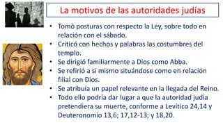 La motivos de las autoridades judías
• Tomó posturas con respecto la Ley, sobre todo en
relación con el sábado.
• Criticó con hechos y palabras las costumbres del
templo.
• Se dirigió familiarmente a Dios como Abba.
• Se refirió a si mismo situándose como en relación
filial con Dios.
• Se atribuía un papel relevante en la llegada del Reino.
• Todo ello podría dar lugar a que la autoridad judía
pretendiera su muerte, conforme a Levítico 24,14 y
Deuteronomio 13,6; 17,12-13; y 18,20.
 