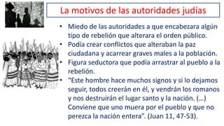 La motivos de las autoridades judías
• Miedo de las autoridades a que encabezara algún
tipo de rebelión que alterara el orden público.
• Podía crear conflictos que alteraban la paz
ciudadana y acarrear graves males a la población.
• Figura seductora que podía arrastrar al pueblo a la
rebelión.
• “Este hombre hace muchos signos y si lo dejamos
seguir, todos creerán en él, y vendrán los romanos
y nos destruirán el lugar santo y la nación. (…)
Conviene que uno muera por el pueblo y que no
perezca la nación entera”. (Juan 11, 47-53).
 