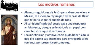 Los motivos romanos
• Algunos seguidores de Jesús pensaban que él era el
Mesías, el esperado rey ungido de la casa de David
que reinaría sobre el pueblo de Dios.
• Al ser identificado así, Jesús daba una respuesta
ambivalente, porque se le atribuía un papel con
características que él rechazaba.
• Esa indefinición y ambivalencia pudo haber sido lo
que dio base a sus enemigos para entregarlo a los
romanos por presentarse como rey.
 